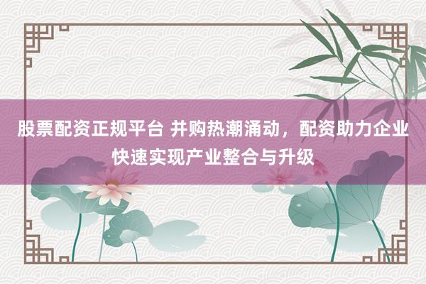 股票配资正规平台 并购热潮涌动，配资助力企业快速实现产业整合与升级