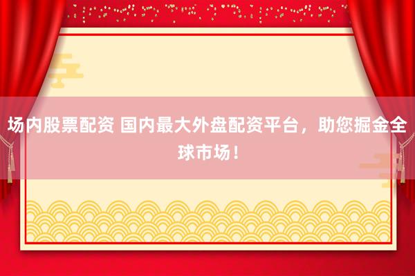 场内股票配资 国内最大外盘配资平台，助您掘金全球市场！