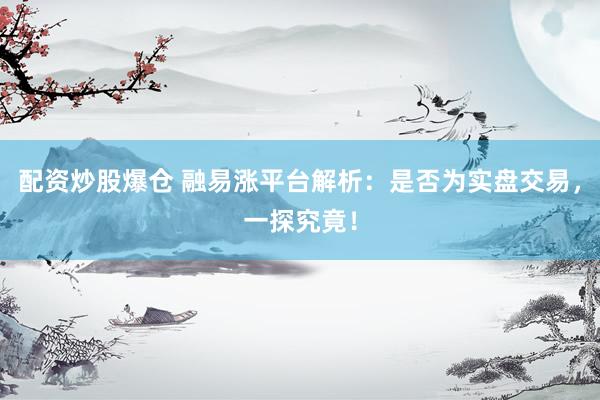 配资炒股爆仓 融易涨平台解析：是否为实盘交易，一探究竟！