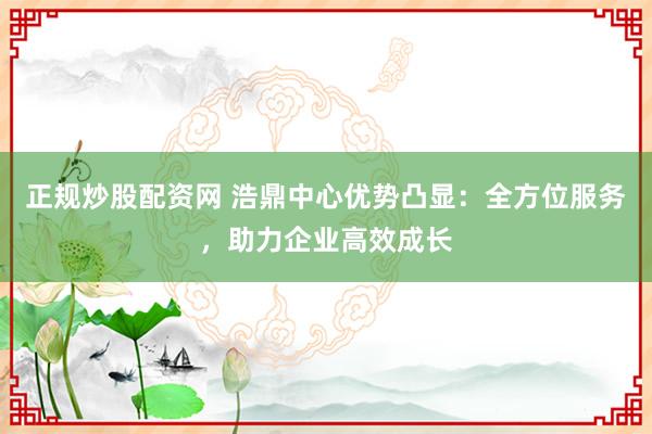 正规炒股配资网 浩鼎中心优势凸显：全方位服务，助力企业高效成长