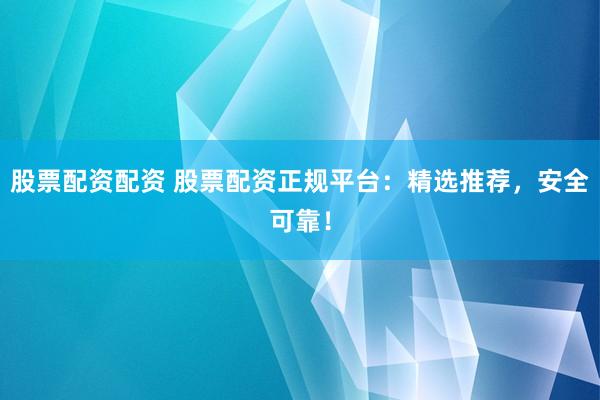 股票配资配资 股票配资正规平台：精选推荐，安全可靠！