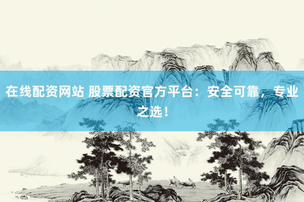 在线配资网站 股票配资官方平台：安全可靠，专业之选！