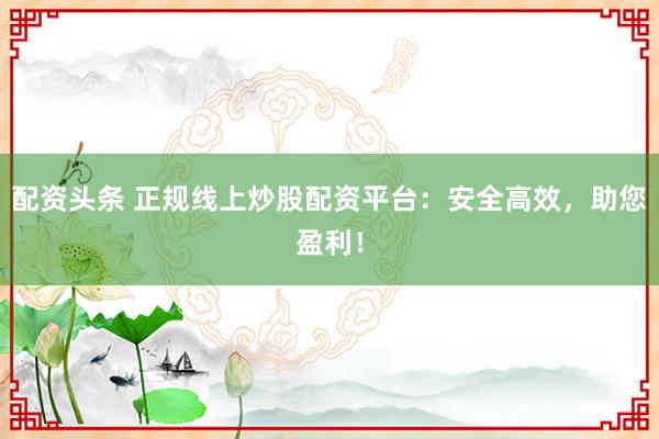 配资头条 正规线上炒股配资平台：安全高效，助您盈利！