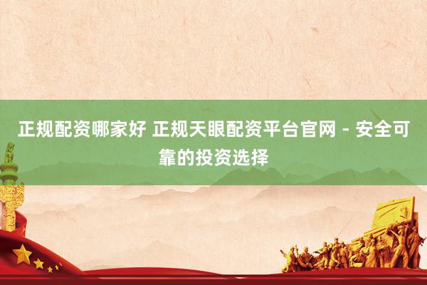 正规配资哪家好 正规天眼配资平台官网 - 安全可靠的投资选择