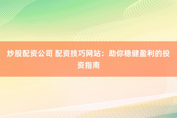 炒股配资公司 配资技巧网站：助你稳健盈利的投资指南