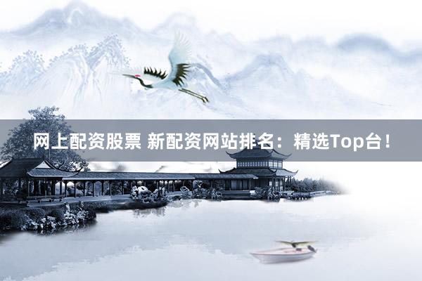 网上配资股票 新配资网站排名：精选Top台！