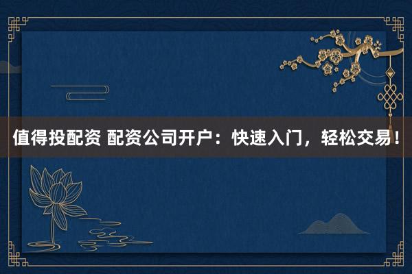 值得投配资 配资公司开户：快速入门，轻松交易！
