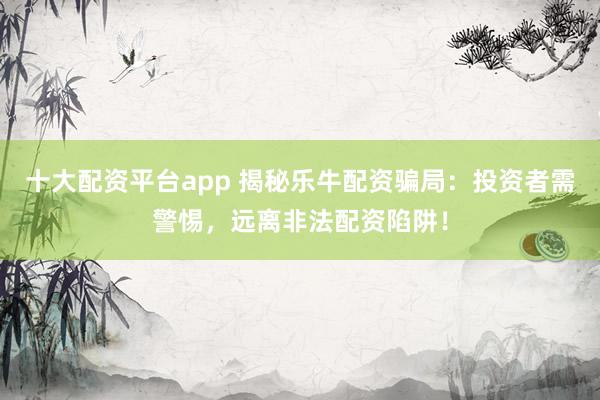 十大配资平台app 揭秘乐牛配资骗局：投资者需警惕，远离非法配资陷阱！