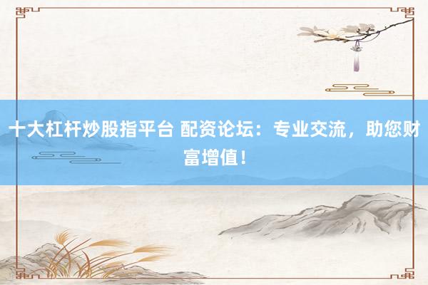 十大杠杆炒股指平台 配资论坛：专业交流，助您财富增值！