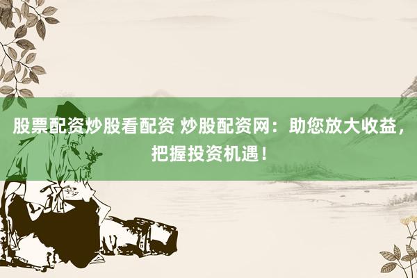 股票配资炒股看配资 炒股配资网：助您放大收益，把握投资机遇！