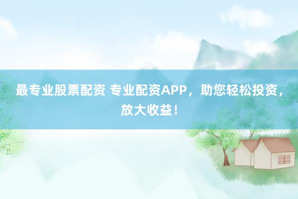 最专业股票配资 专业配资APP，助您轻松投资，放大收益！