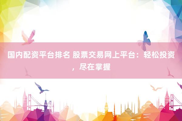 国内配资平台排名 股票交易网上平台：轻松投资，尽在掌握