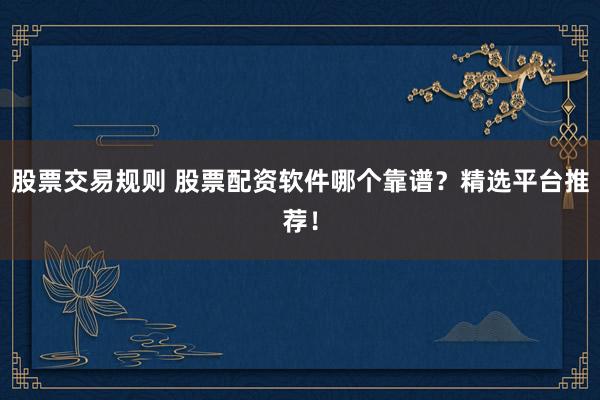 股票交易规则 股票配资软件哪个靠谱？精选平台推荐！