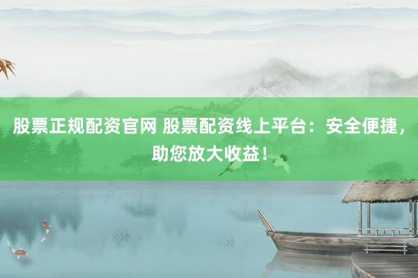 股票正规配资官网 股票配资线上平台：安全便捷，助您放大收益！