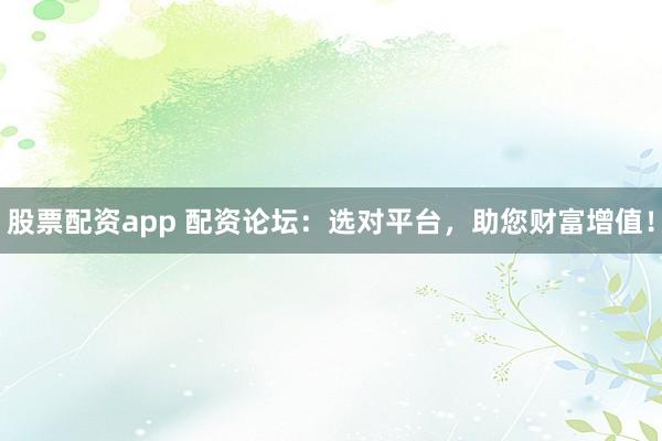 股票配资app 配资论坛：选对平台，助您财富增值！