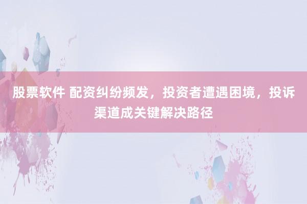 股票软件 配资纠纷频发，投资者遭遇困境，投诉渠道成关键解决路径