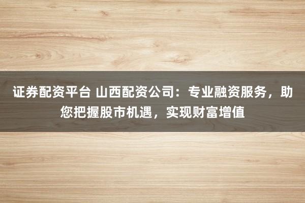 证券配资平台 山西配资公司：专业融资服务，助您把握股市机遇，实现财富增值