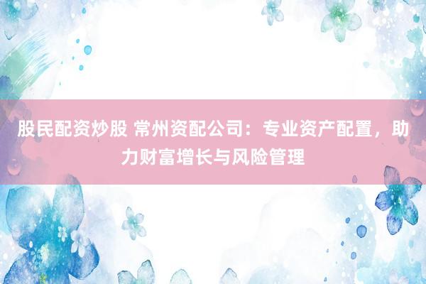 股民配资炒股 常州资配公司：专业资产配置，助力财富增长与风险管理