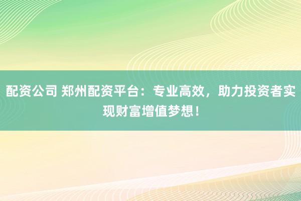 配资公司 郑州配资平台：专业高效，助力投资者实现财富增值梦想！