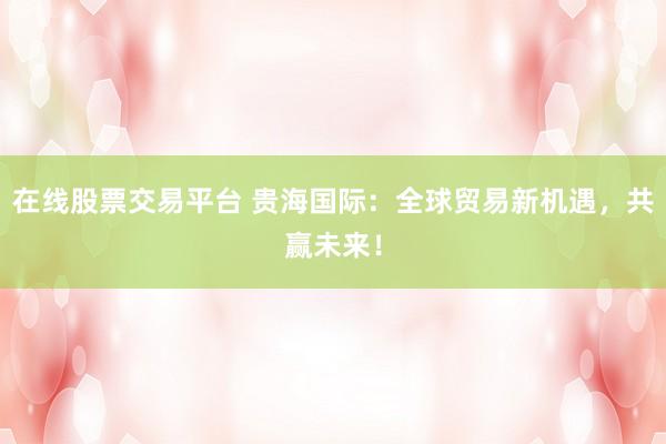 在线股票交易平台 贵海国际：全球贸易新机遇，共赢未来！