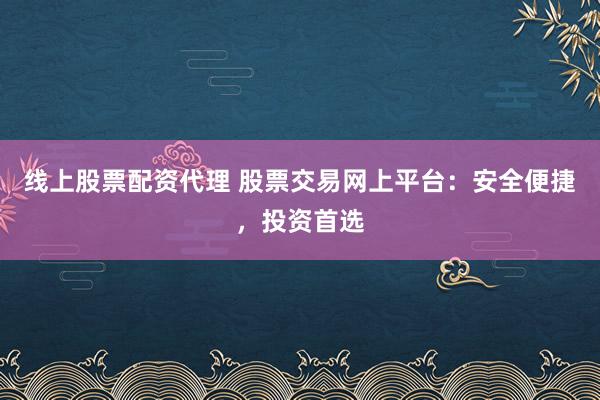 线上股票配资代理 股票交易网上平台：安全便捷，投资首选