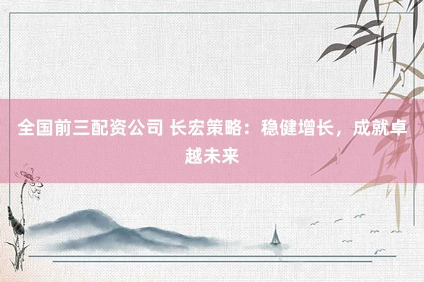 全国前三配资公司 长宏策略：稳健增长，成就卓越未来