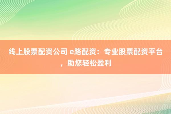 线上股票配资公司 e路配资：专业股票配资平台，助您轻松盈利