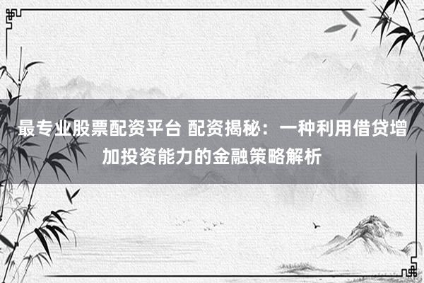 最专业股票配资平台 配资揭秘：一种利用借贷增加投资能力的金融策略解析