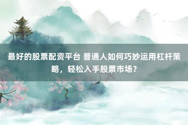 最好的股票配资平台 普通人如何巧妙运用杠杆策略,轻松入手股票市场?