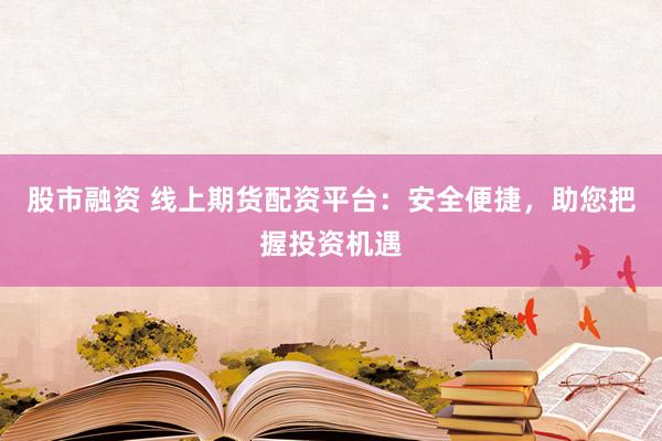 股市融资 线上期货配资平台:安全便捷,助您把握投资机遇