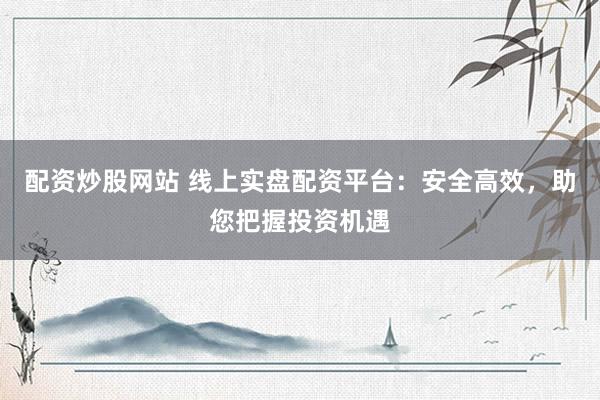 配资炒股网站 线上实盘配资平台:安全高效,助您把握投资机遇