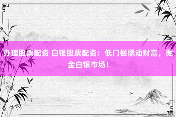 办理股票配资 白银股票配资:低门槛撬动财富,掘金白银市场!