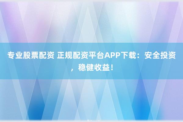 专业股票配资 正规配资平台APP下载：安全投资，稳健收益！