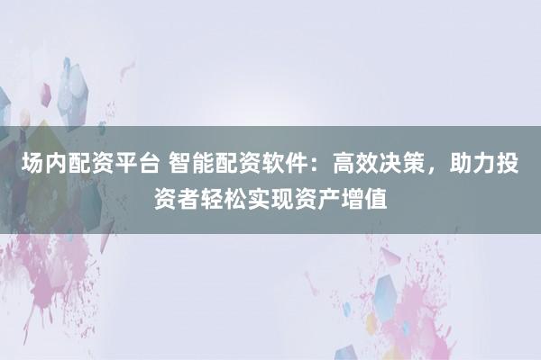 场内配资平台 智能配资软件：高效决策，助力投资者轻松实现资产增值