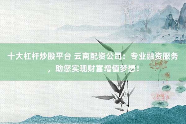 十大杠杆炒股平台 云南配资公司:专业融资服务,助您实现财富增值梦想!