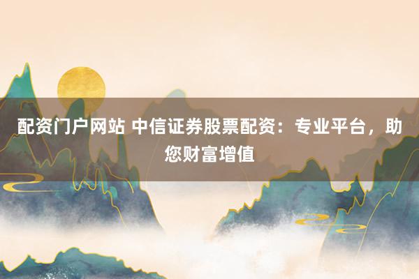 配资门户网站 中信证券股票配资:专业平台,助您财富增值