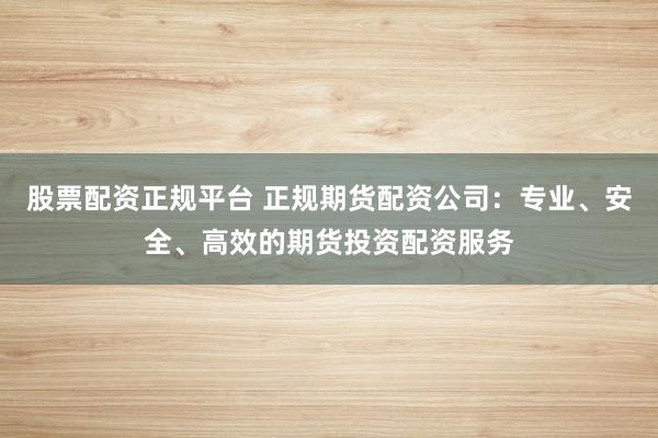 股票配资正规平台 正规期货配资公司:专业、安全、高效的期货投资配资服务