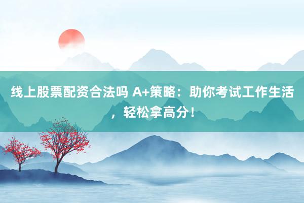 线上股票配资合法吗 A+策略：助你考试工作生活，轻松拿高分！