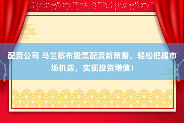 配资公司 乌兰察布股票配资新策略,轻松把握市场机遇,实现投资增值!