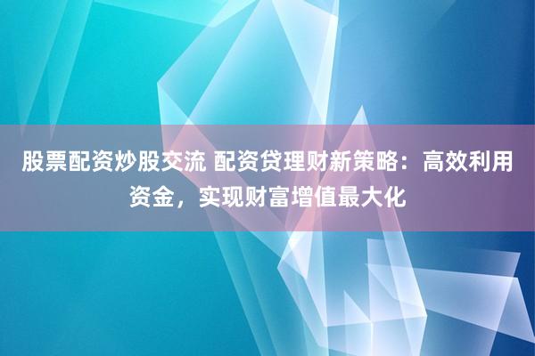 股票配资炒股交流 配资贷理财新策略:高效利用资金,实现财富增值最大化