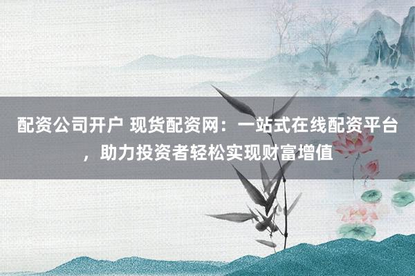 配资公司开户 现货配资网：一站式在线配资平台，助力投资者轻松实现财富增值