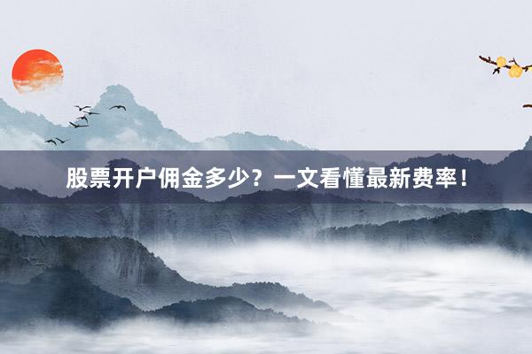 股票开户佣金多少？一文看懂最新费率！