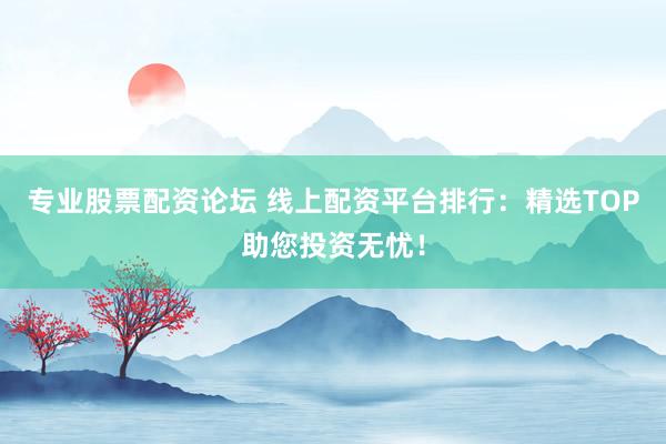专业股票配资论坛 线上配资平台排行：精选TOP助您投资无忧！