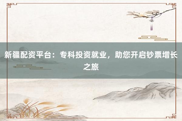 新疆配资平台：专科投资就业，助您开启钞票增长之旅