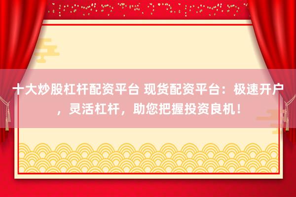 十大炒股杠杆配资平台 现货配资平台：极速开户，灵活杠杆，助您把握投资良机！