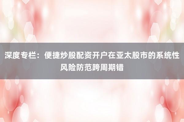 深度专栏：便捷炒股配资开户在亚太股市的系统性风险防范跨周期错