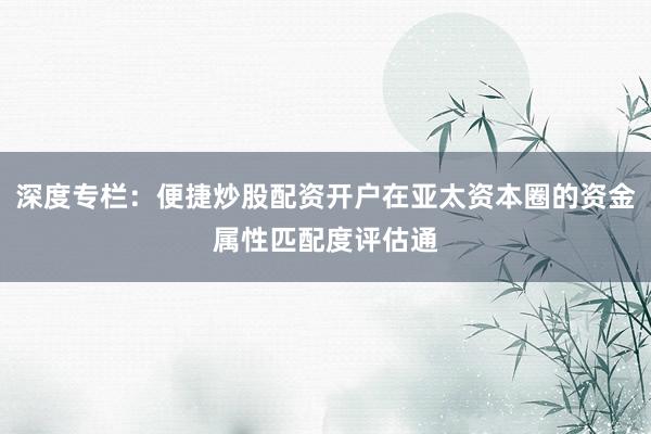 深度专栏：便捷炒股配资开户在亚太资本圈的资金属性匹配度评估通