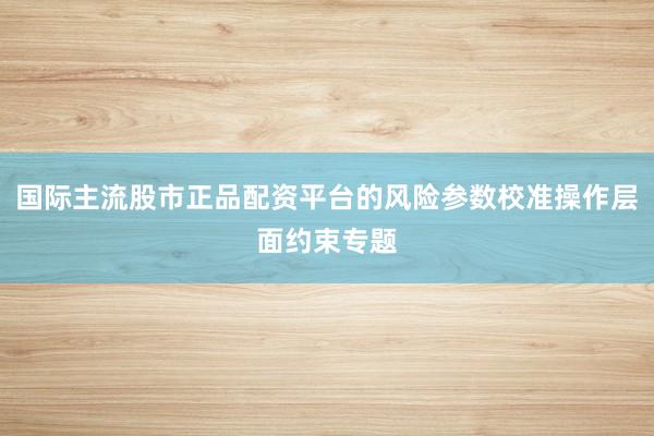 国际主流股市正品配资平台的风险参数校准操作层面约束专题