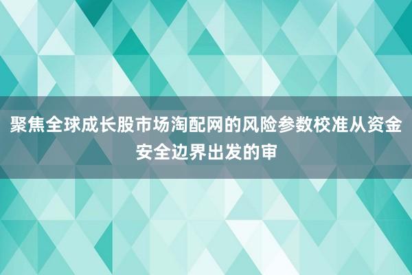 聚焦全球成长股市场淘配网的风险参数校准从资金安全边界出发的审