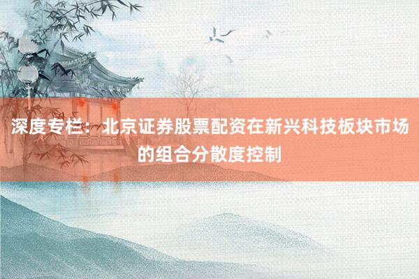 深度专栏：北京证券股票配资在新兴科技板块市场的组合分散度控制